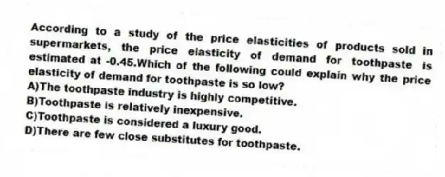 According to a study of the price elasticities of products sold in supermarkets, the price elasticity of demand for toothpaste is estimated at -0.45.Which of the following could explain why the price elasticity of demand for toothpaste is so low?
A)The toothpaste industry is highly competitive.
B)Toothpaste is relatively inexpensive.
C)Toothpaste is considered a luxury good.
D)There are few close substitutes for toothpaste.