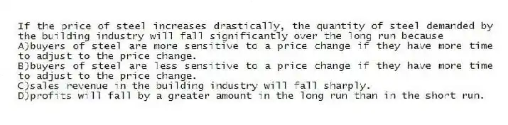 If the price of steel increases drastically, the quantity of steel demanded by the building industry will fall significantly over the long run because
A)buyers of steel are more sensitive to a price change if they have more time to adjust to the price change.
B)buyers of steel are less sensitive to a price change if they have more time to adjust to the price change.
C)sales revenue in the building industry will fall sharply.
D)profits will fall by a greater amount in the long run than in the short run.