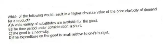 Which of the following would result in a higher absolute value of the price elasticity of demand for a product?
A)A wide variety of substitutes are available for the good.
B)The time period under consideration is short.
C)The good is a necessity.
D)The expenditure on the good is small relative to one's budget.