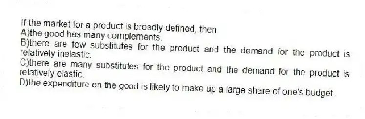 If the market for a product is broadly defined, then
A)the good has many complements.
B)there are few substitutes for the product and the demand for the product is relatively inelastic.
C)there are many substitutes for the product and the demand for the product is relatively elastic.
D)the expenditure on the good is likely to make up a large share of one's budget.