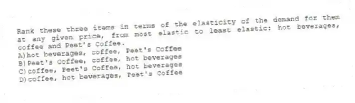 Rank these three items in terms of the elasticity of the demand for them at any given price, from most elastic to least elastic: hot beverages, coffee and Peet's Coffee.
A)hot beverages, coffee, Peet's Coffee
B)Peet's Coffee, coffee, hot beverages
C)coffee, Peet's Coffee, hot beverages
D)coffee, hot beverages, Peet's Coffee