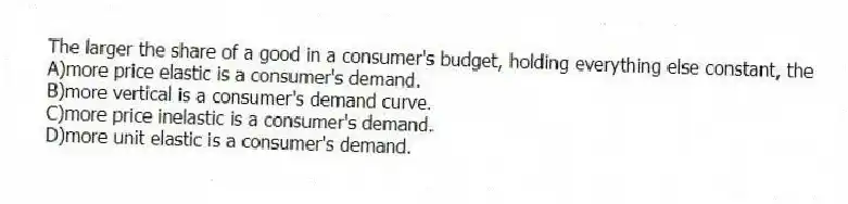 The larger the share of a good in a consumer's budget, holding everything else constant, the
A)more price elastic is a consumer's demand.
B)more vertical is a consumer's demand curve.
C)more price inelastic is a consumer's demand.
D)more unit elastic is a consumer's demand.