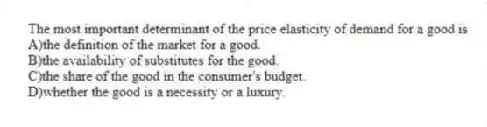 The most important determinant of the price elasticity of demand for a good is
A)the definition of the market for a good.
B)the availability of substitutes for the good.
C)the share of the good in the consumer's budget.
D)whether the good is a necessity or a luxury.