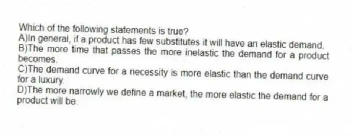 Which of the following statements is true?
A)In general, if a product has few substitutes it will have an elastic demand.
B)The more time that passes the more inelastic the demand for a product becomes.
C)The demand curve for a necessity is more elastic than the demand curve for a luxury.
D)The more narrowly we define a market, the more elastic the demand for a product will be.
