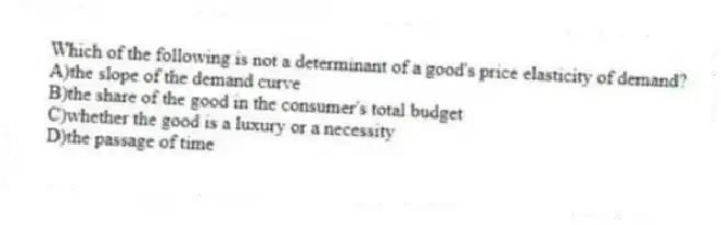 Which of the following is not a determinant of a good's price elasticity of demand?
A)the slope of the demand curve
B)the share of the good in the consumer's total budget
C)whether the good is a luxury or a necessity
D)the passage of time