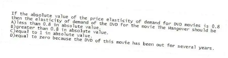 If the absolute value of the price elasticity of demand for DVD movies is 0.8 then the elasticity of demand of the DVD for the movie The Hangover should be
A)less than 0.8 in absolute value.
B)greater than 0.8 in absolute value.
C)equal to 1 in absolute value.
D)equal to zero because the DVD of this movie has been out for several years.