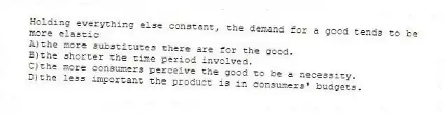 Holding everything else constant, the demand for a good tends to be more elastic
A)the more substitutes there are for the good.
B)the shorter the time period involved.
C)the more consumers perceive the good to be a necessity.
D)the less important the product is in consumers' budgets.