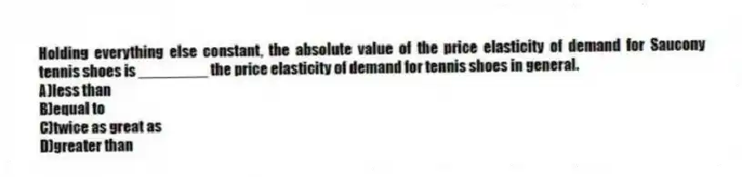Holding everything else constant, the absolute value of the price elasticity of demand for Saucony tennis shoes is ________ the price elasticity of demand for tennis shoes in general.
A)less than
B)equal to
C)twice as great as
D)greater than