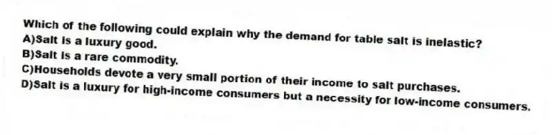 Which of the following could explain why the demand for table salt is inelastic?
A)Salt is a luxury good.
B)Salt is a rare commodity.
C)Households devote a very small portion of their income to salt purchases.
D)Salt is a luxury for high-income consumers but a necessity for low-income consumers.