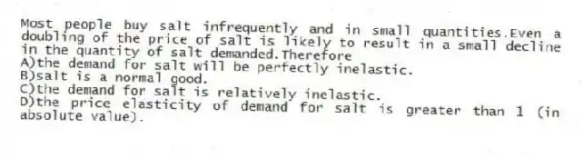 Most people buy salt infrequently and in small quantities.Even a doubling of the price of salt is likely to result in a small decline in the quantity of salt demanded.Therefore
A)the demand for salt will be perfectly inelastic.
B)salt is a normal good.
C)the demand for salt is relatively inelastic.
D)the price elasticity of demand for salt is greater than 1 (in absolute value).