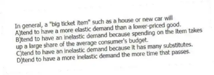 In general, a "big ticket item" such as a house or new car will
A)tend to have a more elastic demand than a lower-priced good.
B)tend to have an inelastic demand because spending on the item takes up a large share of the average consumer's budget.
C)tend to have an inelastic demand because it has many substitutes.
D)tend to have a more inelastic demand the more time that passes.