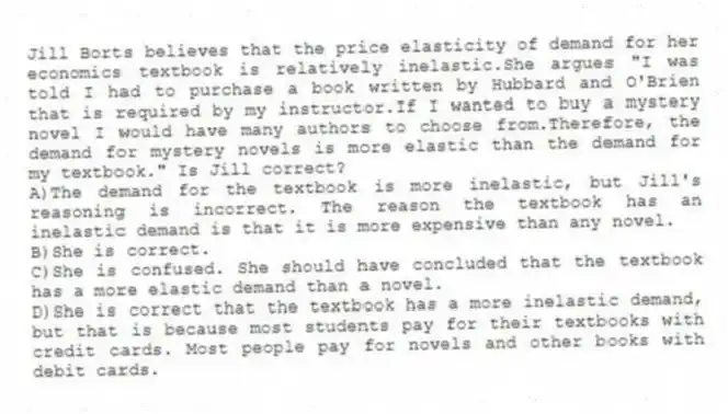 Jill Borts believes that the price elasticity of demand for her economics textbook is relatively inelastic.She argues "I was told I had to purchase a book written by Hubbard and O'Brien that is required by my instructor.If I wanted to buy a mystery novel I would have many authors to choose from.Therefore, the demand for mystery novels is more elastic than the demand for my textbook." Is Jill correct?
A)The demand for the textbook is more inelastic, but Jill's reasoning is incorrect. The reason the textbook has an inelastic demand is that it is more expensive than any novel.
B)She is correct.
C)She is confused. She should have concluded that the textbook has a more elastic demand than a novel.
D)She is correct that the textbook has a more inelastic demand, but that is because most students pay for their textbooks with credit cards. Most people pay for novels and other books with debit cards.