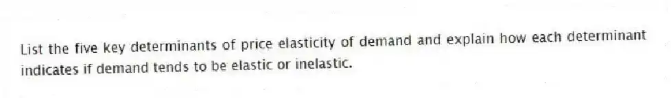 List the five key determinants of price elasticity of demand and explain how each determinant indicates if demand tends to be elastic or inelastic.