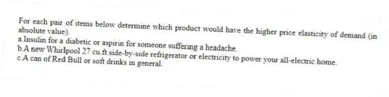 For each pair of items below determine which product would have the higher price elasticity of demand (in absolute value).
a.Insulin for a diabetic or aspirin for someone suffering a headache.
b.A new Whirlpool 27 cu.ft.side-by-side refrigerator or electricity to power your all-electric home.
c.A can of Red Bull or soft drinks in general.