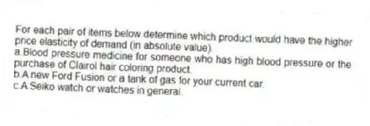 For each pair of items below determine which product would have the higher price elasticity of demand (in absolute value).
a.Blood pressure medicine for someone who has high blood pressure or the purchase of Clairol hair coloring product.
b.A new Ford Fusion or a tank of gas for your current car.
c.A Seiko watch or watches in general.