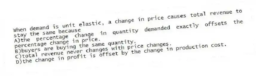 When demand is unit elastic, a change in price causes total revenue to stay the same because
A)the percentage change in quantity demanded exactly offsets the percentage change in price.
B)buyers are buying the same quantity.
C)total revenue never changes with price changes.
D)the change in profit is offset by the change in production cost.