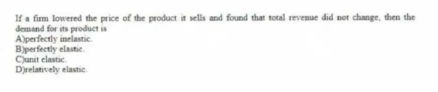 If a firm lowered the price of the product it sells and found that total revenue did not change, then the demand for its product is
A)perfectly inelastic.
B)perfectly elastic.
C)unit elastic.
D)relatively elastic.