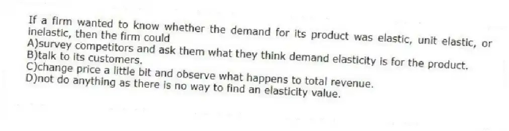 If a firm wanted to know whether the demand for its product was elastic, unit elastic, or inelastic, then the firm could
A)survey competitors and ask them what they think demand elasticity is for the product.
B)talk to its customers.
C)change price a little bit and observe what happens to total revenue.
D)not do anything as there is no way to find an elasticity value.