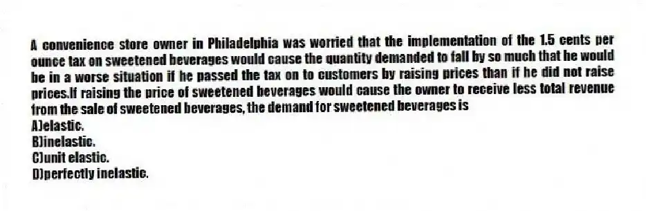 A convenience store owner in Philadelphia was worried that the implementation of the 1.5 cents per ounce tax on sweetened beverages would cause the quantity demanded to fall by so much that he would be in a worse situation if he passed the tax on to customers by raising prices than if he did not raise prices.If raising the price of sweetened beverages would cause the owner to receive less total revenue from the sale of sweetened beverages, the demand for sweetened beverages is
A)elastic.
B)inelastic.
C)unit elastic.
D)perfectly inelastic.