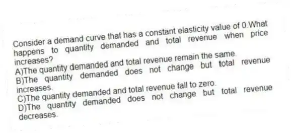 Consider a demand curve that has a constant elasticity value of 0.What happens to quantity demanded and total revenue when price increases?
A)The quantity demanded and total revenue remain the same.
B)The quantity demanded does not change but total revenue increases.
C)The quantity demanded and total revenue fall to zero.
D)The quantity demanded does not change but total revenue decreases.
