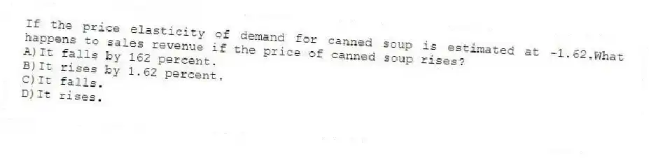 If the price elasticity of demand for canned soup is estimated at -1.62.What happens to sales revenue if the price of canned soup rises?
A)It falls by 162 percent.
B)It rises by 1.62 percent.
C)It falls.
D)It rises.