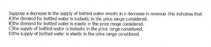 Suppose a decrease in the supply of bottled water results in a decrease in revenue.This indicates that
A)the demand for bottled water is inelastic in the price range considered.
B)the demand for bottled water is elastic in the price range considered.
C)the supply of bottled water is inelastic in the price range considered.
D)the supply of bottled water is elastic in the price range considered.