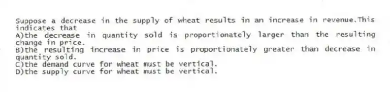 Suppose a decrease in the supply of wheat results in an increase in revenue.This indicates that
A)the decrease in quantity sold is proportionately larger than the resulting change in price.
B)the resulting increase in price is proportionately greater than decrease in quantity sold.
C)the demand curve for wheat must be vertical.
D)the supply curve for wheat must be vertical.