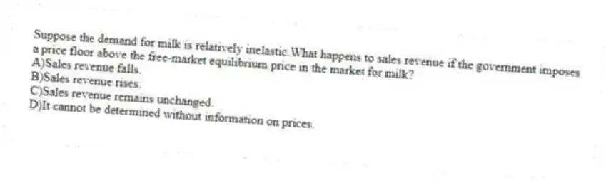 Suppose the demand for milk is relatively inelastic.What happens to sales revenue if the government imposes a price floor above the free-market equilibrium price in the market for milk?
A)Sales revenue falls.
B)Sales revenue rises.
C)Sales revenue remains unchanged.
D)It cannot be determined without information on prices.