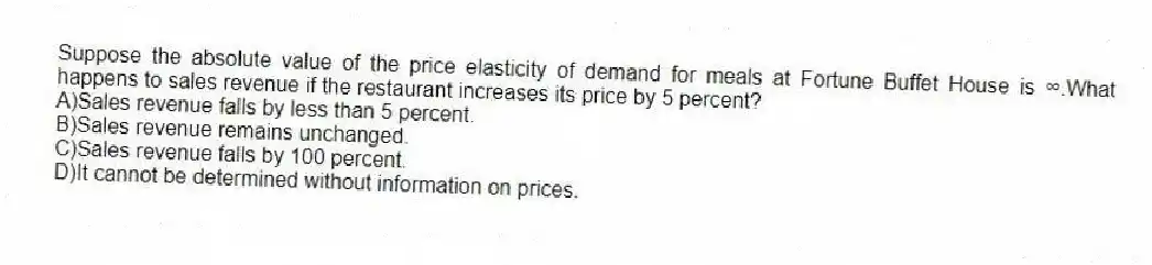 Suppose the absolute value of the price elasticity of demand for meals at Fortune Buffet House is ∞.What happens to sales revenue if the restaurant increases its price by 5 percent?
A)Sales revenue falls by less than 5 percent.
B)Sales revenue remains unchanged.
C)Sales revenue falls by 100 percent.
D)It cannot be determined without information on prices.