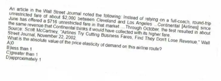 An article in the Wall Street Journal noted the following: Instead of relying on a full-coach, round-trip unrestricted fare of about $2,000 between Cleveland and Los Angeles ...Continental [Airlines] since June has offered a $716 unrestricted fare in that market ....Through October, the test resulted in about the same revenue that Continental thinks it would have collected with its higher fare.
Source: Scott McCartney, "Airlines Try Cutting Business Fares, Find They Don't Lose Revenue," Wall Street Journal, November 22, 2002.
What is the absolute value of the price elasticity of demand on this airline route?
A)0
B)less than 1
C)greater than 1
D)approximately 1