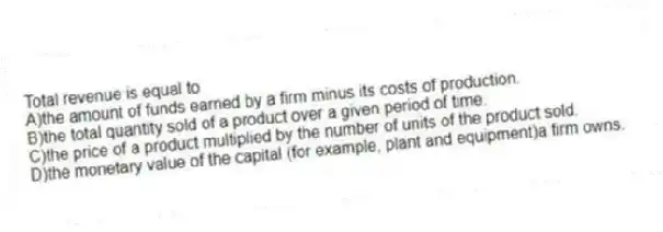 Total revenue is equal to
A)the amount of funds earned by a firm minus its costs of production.
B)the total quantity sold of a product over a given period of time.
C)the price of a product multiplied by the number of units of the product sold.
D)the monetary value of the capital (for example, plant and equipment)a firm owns.