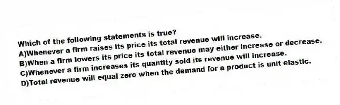 Which of the following statements is true?
A)Whenever a firm raises its price its total revenue will increase.
B)When a firm lowers its price its total revenue may either increase or decrease.
C)Whenever a firm increases its quantity sold its revenue will increase.
D)Total revenue will equal zero when the demand for a product is unit elastic.