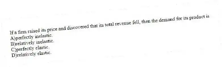 If a firm raised its price and discovered that its total revenue fell, then the demand for its product is
A)perfectly inelastic.
B)relatively inelastic.
C)perfectly elastic.
D)relatively elastic.