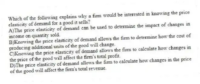 Which of the following explains why a firm would be interested in knowing the price elasticity of demand for a good it sells?
A)The price elasticity of demand can be used to determine the impact of changes in income on quantity sold.
B)Knowing the price elasticity of demand allows the firm to determine how the cost of producing additional units of the good will change.
C)Knowing the price elasticity of demand allows the firm to calculate how changes in the price of the good will affect the firm's total profit.
D)The price elasticity of demand allows the firm to calculate how changes in the price of the good will affect the firm's total revenue.