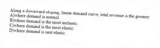 Along a downward-sloping, linear demand curve, total revenue is the greatest
A)where demand is normal.
B)where demand is the most inelastic.
C)where demand is the most elastic.
D)where demand is unit elastic.