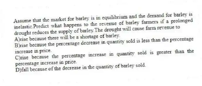 Assume that the market for barley is in equilibrium and the demand for barley is inelastic.Predict what happens to the revenue of barley farmers if a prolonged drought reduces the supply of barley.The drought will cause farm revenue to
A)rise because there will be a shortage of barley.
B)rise because the percentage decrease in quantity sold is less than the percentage increase in price.
C)rise because the percentage increase in quantity sold is greater than the percentage increase in price.
D)fall because of the decrease in the quantity of barley sold.
