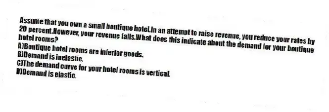 Assume that you own a small boutique hotel.In an attempt to raise revenue, you reduce your rates by 20 percent.However, your revenue falls.What does this indicate about the demand for your boutique hotel rooms?
A)Boutique hotel rooms are inferior goods.
B)Demand is inelastic.
C)The demand curve for your hotel rooms is vertical.
D)Demand is elastic.