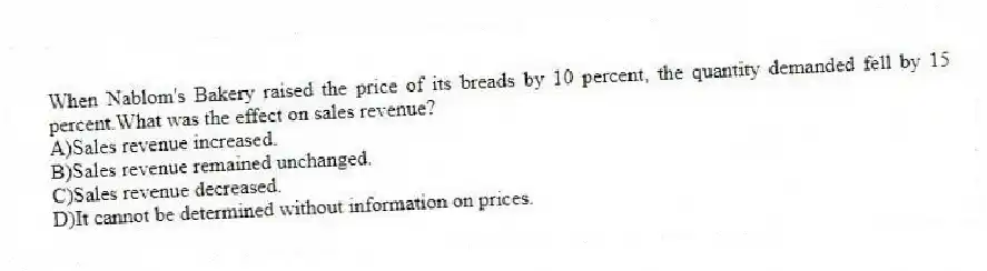 When Nablom's Bakery raised the price of its breads by 10 percent, the quantity demanded fell by 15 percent.What was the effect on sales revenue?
A)Sales revenue increased.
B)Sales revenue remained unchanged.
C)Sales revenue decreased.
D)It cannot be determined without information on prices.