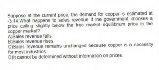 Suppose at the current price, the demand for copper is estimated at -3.14.What happens to sales revenue if the government imposes a price ceiling slightly below the free market equilibrium price in the copper market?
A)Sales revenue falls.
B)Sales revenue rises.
C)Sales revenue remains unchanged because copper is a necessity for most industries.
D)It cannot be determined without information on prices.