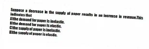 Suppose a decrease in the supply of paper results in an increase in revenue.This indicates that
A)the demand for paper is inelastic.
B)the demand for paper is elastic.
C)the supply of paper is inelastic.
D)the supply of paper is elastic.