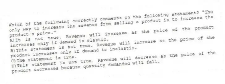 Which of the following correctly comments on the following statement? "The only way to increase the revenue from selling a product is to increase the product's price."
A)It is not true. Revenue will increase as the price of the product increases only if demand is elastic.
B)This statement is not true. Revenue will increase as the price of the product increases only if demand is inelastic.
C)The statement is true.
D)This statement is not true. Revenue will decrease as the price of the product increases because quantity demanded will fall.