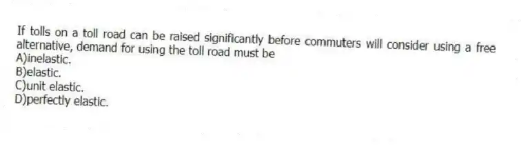 If tolls on a toll road can be raised significantly before commuters will consider using a free alternative, demand for using the toll road must be
A)inelastic.
B)elastic.
C)unit elastic.
D)perfectly elastic.