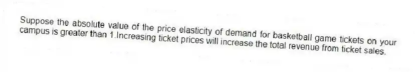 Suppose the absolute value of the price elasticity of demand for basketball game tickets on your campus is greater than 1.Increasing ticket prices will increase the total revenue from ticket sales.