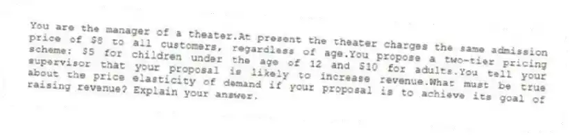 You are the manager of a theater.At present the theater charges the same admission price of $8 to all customers, regardless of age.You propose a two-tier pricing scheme: $5 for children under the age of 12 and $10 for adults.You tell your supervisor that your proposal is likely to increase revenue.What must be true about the price elasticity of demand if your proposal is to achieve its goal of raising revenue? Explain your answer.