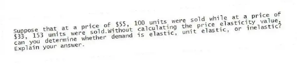 Suppose that at a price of $55, 100 units were sold while at a price of $33, 153 units were sold.Without calculating the price elasticity value, can you determine whether demand is elastic, unit elastic, or inelastic? Explain your answer.