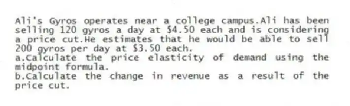 Ali's Gyros operates near a college campus.Ali has been selling 120 gyros a day at $4.50 each and is considering a price cut.He estimates that he would be able to sell 200 gyros per day at $3.50 each.
a.Calculate the price elasticity of demand using the midpoint formula.
b.Calculate the change in revenue as a result of the price cut.
