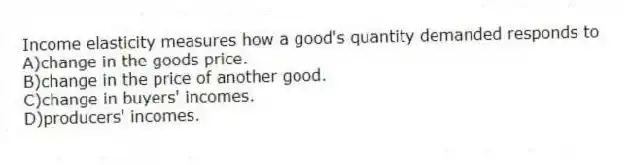 Income elasticity measures how a good's quantity demanded responds to
A)change in the goods price.
B)change in the price of another good.
C)change in buyers' incomes.
D)producers' incomes.