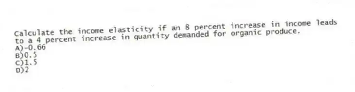 Calculate the income elasticity if an 8 percent increase in income leads to a 4 percent increase in quantity demanded for organic produce.
A)-0.66
B)0.5
C)1.5
D)2