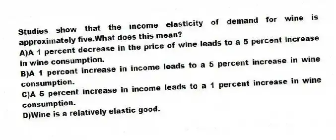 Studies show that the income elasticity of demand for wine is approximately five.What does this mean?
A)A 1 percent decrease in the price of wine leads to a 5 percent increase in wine consumption.
B)A 1 percent increase in income leads to a 5 percent increase in wine consumption.
C)A 5 percent increase in income leads to a 1 percent increase in wine consumption.
D)Wine is a relatively elastic good.