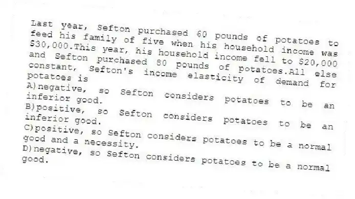 Last year, Sefton purchased 60 pounds of potatoes to feed his family of five when his household income was $30,000.This year, his household income fell to $20,000 and Sefton purchased 80 pounds of potatoes.All else constant, Sefton's income elasticity of demand for potatoes is
A)negative, so Sefton considers potatoes to be an inferior good.
B)positive, so Sefton considers potatoes to be an inferior good.
C)positive, so Sefton considers potatoes to be a normal good and a necessity.
D)negative, so Sefton considers potatoes to be a normal good.